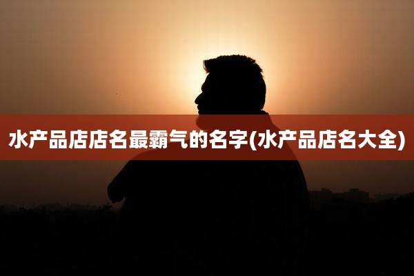 水产品店店名最霸气的名字(水产品店名大全)