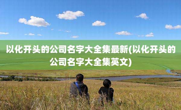 以化开头的公司名字大全集最新(以化开头的公司名字大全集英文)