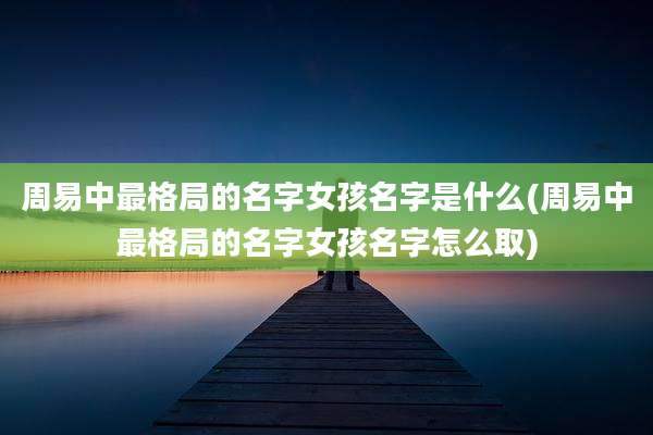 周易中最格局的名字女孩名字是什么(周易中最格局的名字女孩名字怎么取)