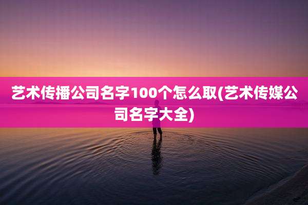 艺术传播公司名字100个怎么取(艺术传媒公司名字大全)