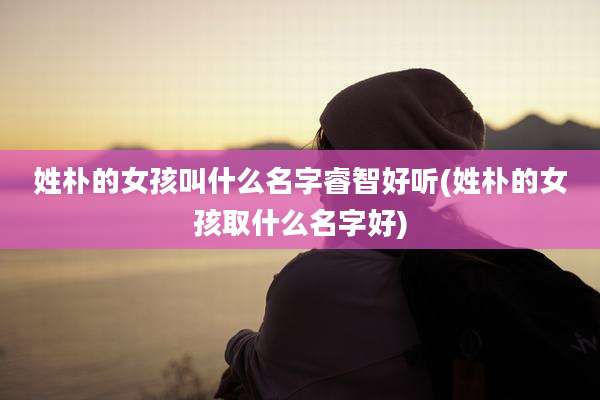 姓朴的女孩叫什么名字睿智好听(姓朴的女孩取什么名字好)