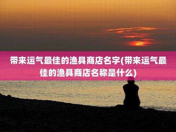 带来运气最佳的渔具商店名字(带来运气最佳的渔具商店名称是什么)