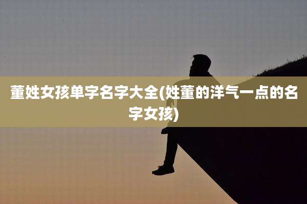 董姓女孩单字名字大全(姓董的洋气一点的名字女孩)