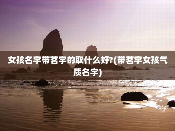 女孩名字带茗字的取什么好?(带茗字女孩气质名字)