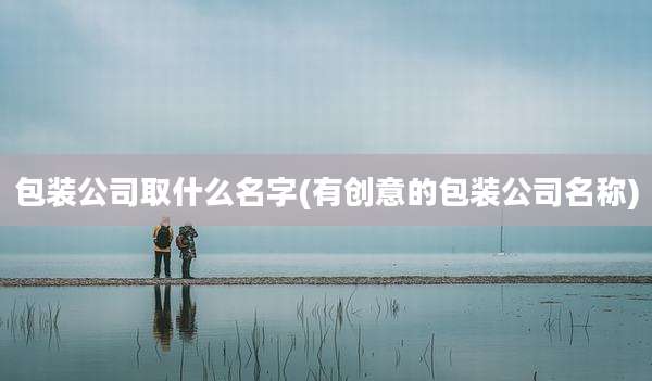 包装公司取什么名字(有创意的包装公司名称)