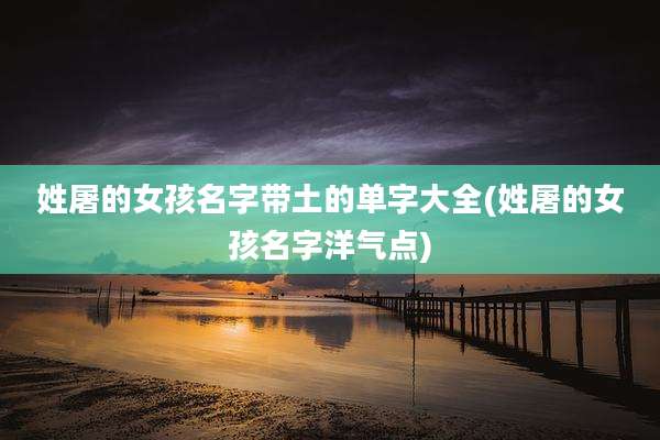姓屠的女孩名字带土的单字大全(姓屠的女孩名字洋气点)