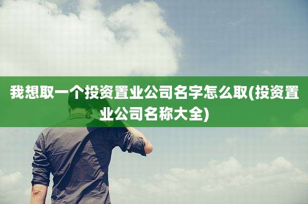 我想取一个投资置业公司名字怎么取(投资置业公司名称大全)