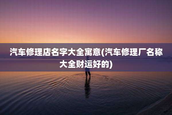 汽车修理店名字大全寓意(汽车修理厂名称大全财运好的)