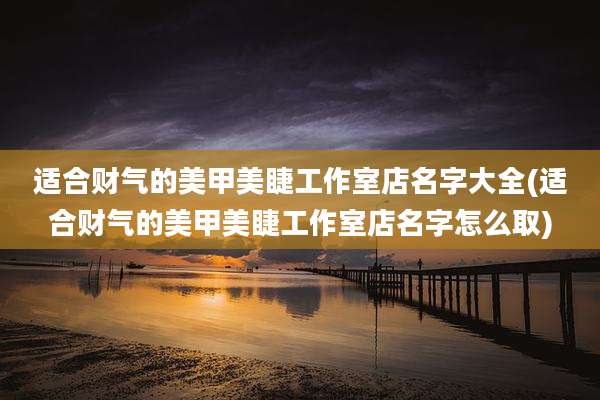 适合财气的美甲美睫工作室店名字大全(适合财气的美甲美睫工作室店名字怎么取)