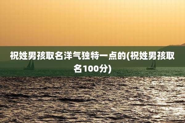 祝姓男孩取名洋气独特一点的(祝姓男孩取名100分)