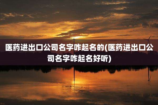 医药进出口公司名字咋起名的(医药进出口公司名字咋起名好听)