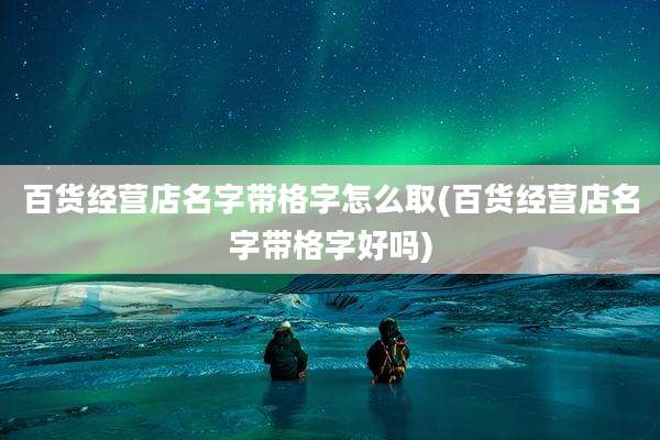 百货经营店名字带格字怎么取(百货经营店名字带格字好吗)