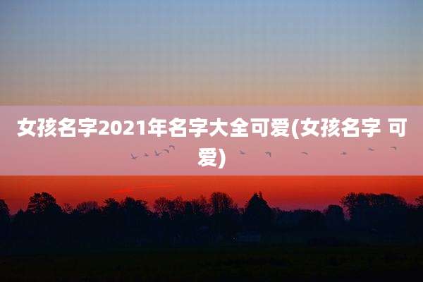 女孩名字2021年名字大全可爱(女孩名字 可爱)