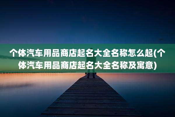 个体汽车用品商店起名大全名称怎么起(个体汽车用品商店起名大全名称及寓意)