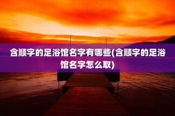 含顺字的足浴馆名字有哪些(含顺字的足浴馆名字怎么取)