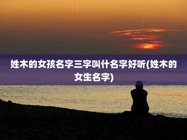 姓木的女孩名字三字叫什名字好听(姓木的女生名字)