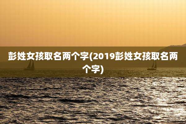 彭姓女孩取名两个字(2019彭姓女孩取名两个字)