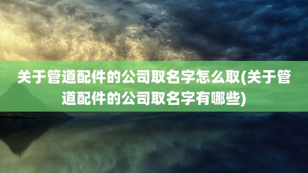 关于管道配件的公司取名字怎么取(关于管道配件的公司取名字有哪些)