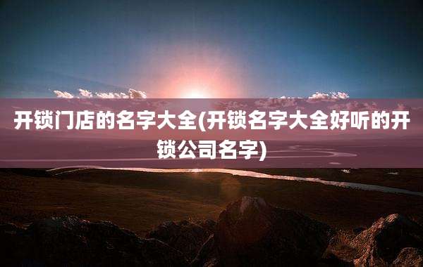 开锁门店的名字大全(开锁名字大全好听的开锁公司名字)