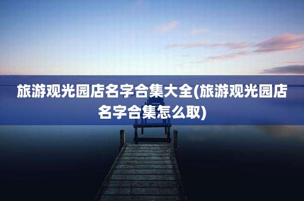 旅游观光园店名字合集大全(旅游观光园店名字合集怎么取)
