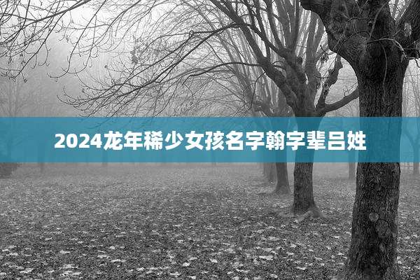 2024龙年稀少女孩名字翰字辈吕姓