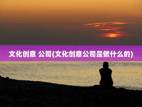 文化创意 公司(文化创意公司是做什么的)