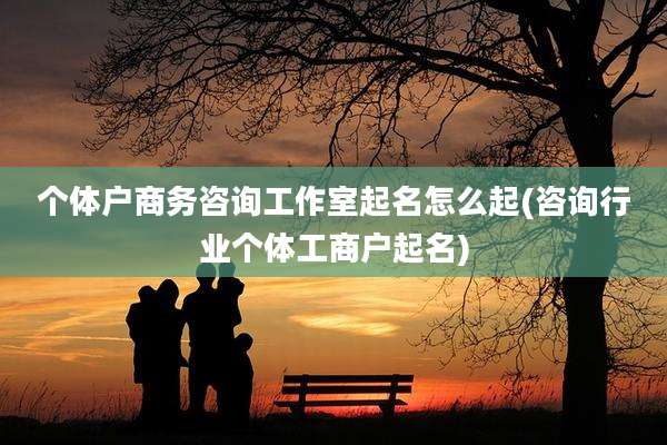 个体户商务咨询工作室起名怎么起(咨询行业个体工商户起名)