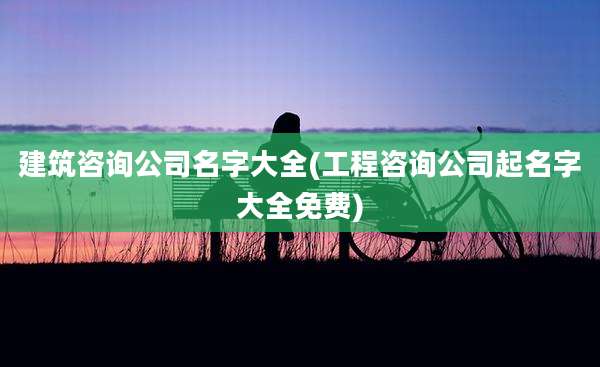 建筑咨询公司名字大全(工程咨询公司起名字大全免费)