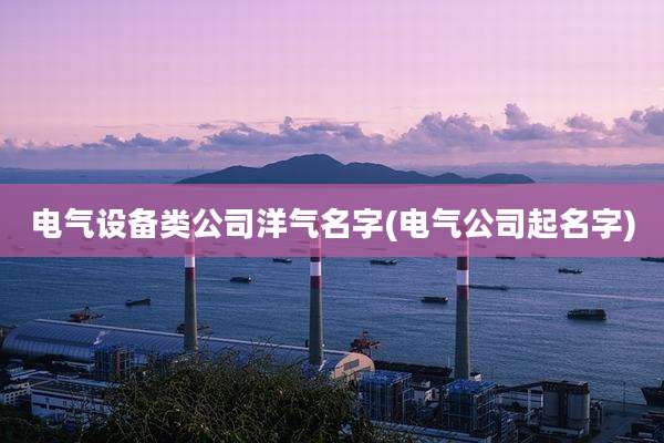 电气设备类公司洋气名字(电气公司起名字)