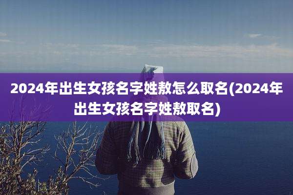 2024年出生女孩名字姓敖怎么取名(2024年出生女孩名字姓敖取名)