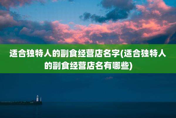 适合独特人的副食经营店名字(适合独特人的副食经营店名有哪些)