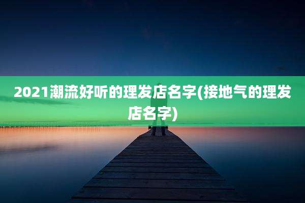 2021潮流好听的理发店名字(接地气的理发店名字)