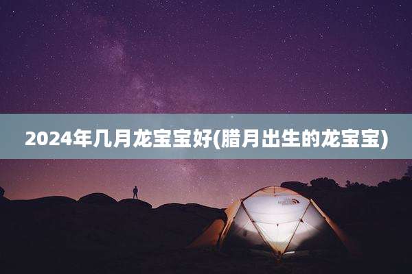 2024年几月龙宝宝好(腊月出生的龙宝宝)