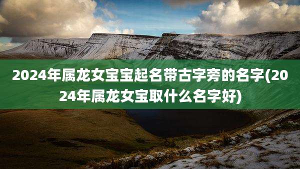 2024年属龙女宝宝起名带古字旁的名字(2024年属龙女宝取什么名字好)
