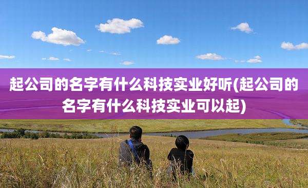 起公司的名字有什么科技实业好听(起公司的名字有什么科技实业可以起)