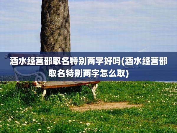 酒水经营部取名特别两字好吗(酒水经营部取名特别两字怎么取)