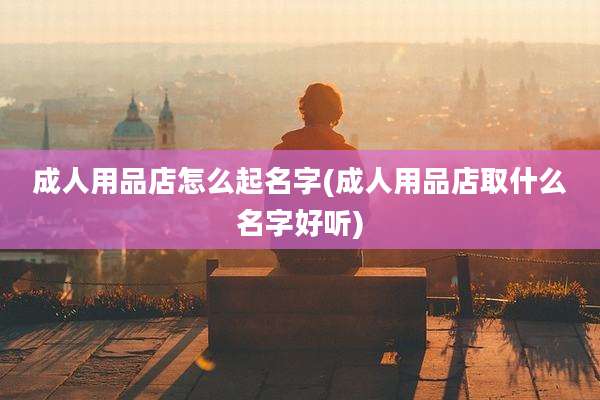 成人用品店怎么起名字(成人用品店取什么名字好听)