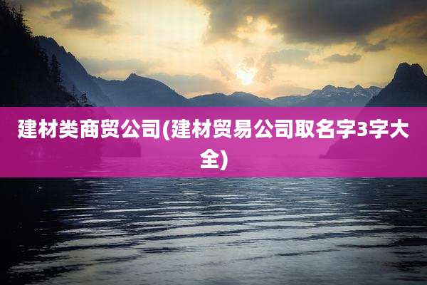 建材类商贸公司(建材贸易公司取名字3字大全)