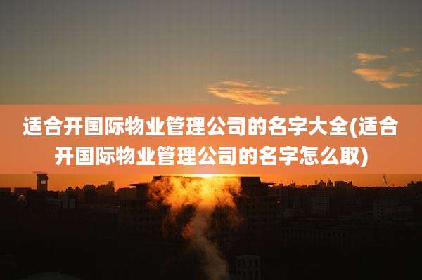 适合开国际物业管理公司的名字大全(适合开国际物业管理公司的名字怎么取)