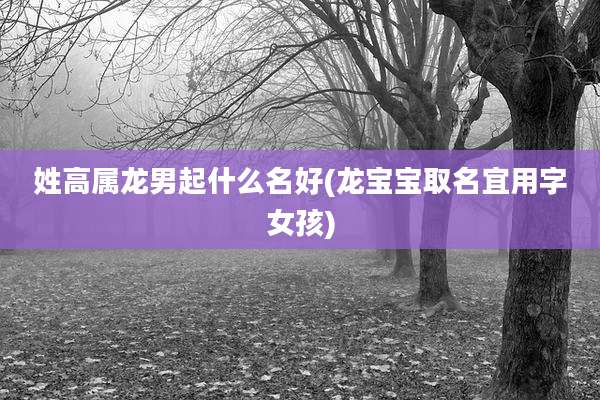 姓高属龙男起什么名好(龙宝宝取名宜用字女孩)