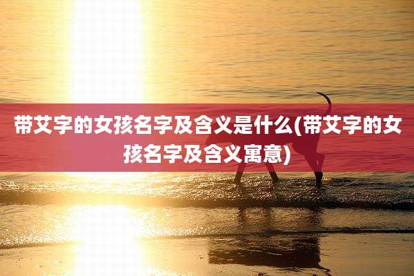带艾字的女孩名字及含义是什么(带艾字的女孩名字及含义寓意)