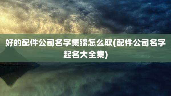 好的配件公司名字集锦怎么取(配件公司名字起名大全集)