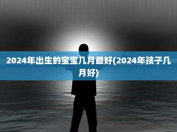 2024年出生的宝宝几月最好(2024年孩子几月好)