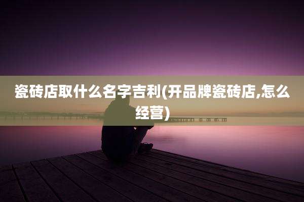瓷砖店取什么名字吉利(开品牌瓷砖店,怎么经营)