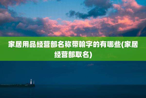 家居用品经营部名称带翰字的有哪些(家居经营部取名)