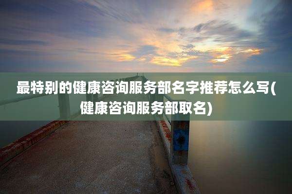 最特别的健康咨询服务部名字推荐怎么写(健康咨询服务部取名)