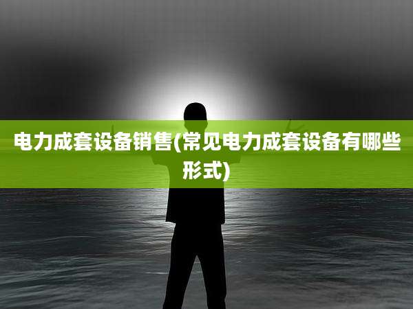 电力成套设备销售(常见电力成套设备有哪些形式)