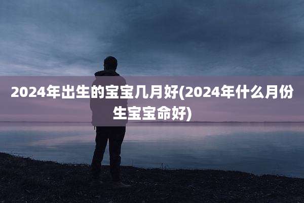 2024年出生的宝宝几月好(2024年什么月份生宝宝命好)