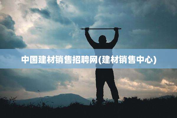 中国建材销售招聘网(建材销售中心)