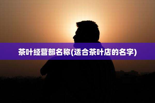茶叶经营部名称(适合茶叶店的名字)
